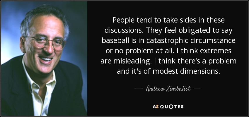 People tend to take sides in these discussions. They feel obligated to say baseball is in catastrophic circumstance or no problem at all. I think extremes are misleading. I think there's a problem and it's of modest dimensions. - Andrew Zimbalist