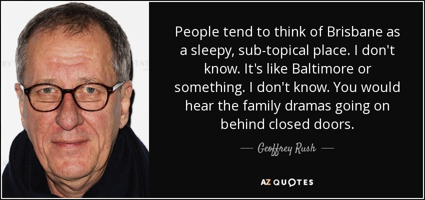 People tend to think of Brisbane as a sleepy, sub-topical place. I don't know. It's like Baltimore or something. I don't know. You would hear the family dramas going on behind closed doors. - Geoffrey Rush