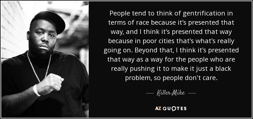 People tend to think of gentrification in terms of race because it's presented that way, and I think it's presented that way because in poor cities that's what's really going on. Beyond that, I think it's presented that way as a way for the people who are really pushing it to make it just a black problem, so people don't care. - Killer Mike