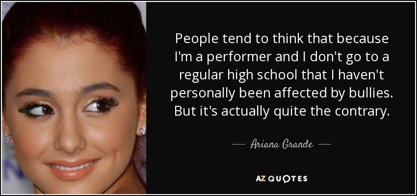 People tend to think that because I'm a performer and I don't go to a regular high school that I haven't personally been affected by bullies. But it's actually quite the contrary. - Ariana Grande