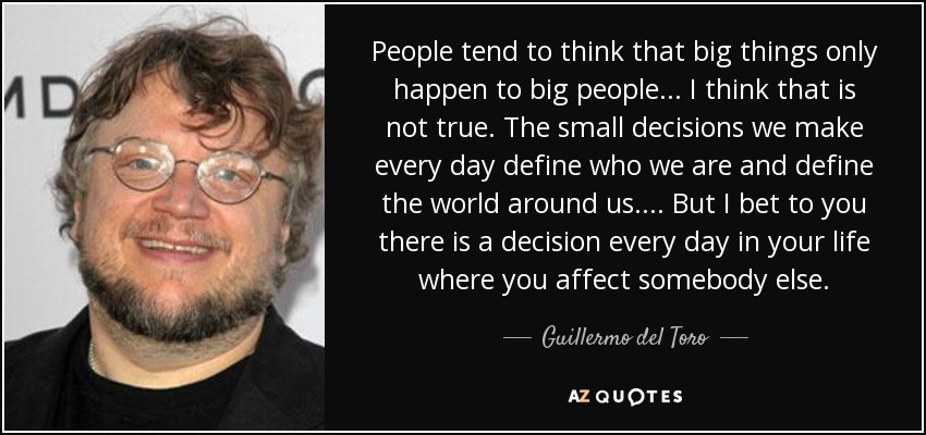 People tend to think that big things only happen to big people ... I think that is not true. The small decisions we make every day define who we are and define the world around us. ... But I bet to you there is a decision every day in your life where you affect somebody else. - Guillermo del Toro