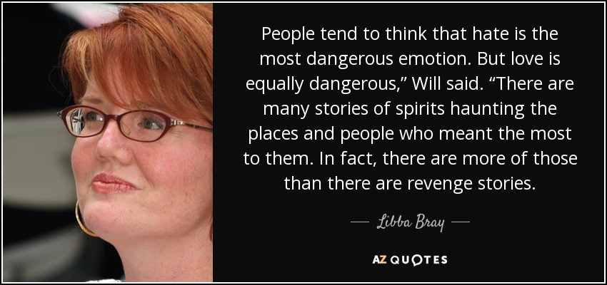 People tend to think that hate is the most dangerous emotion. But love is equally dangerous,” Will said. “There are many stories of spirits haunting the places and people who meant the most to them. In fact, there are more of those than there are revenge stories. - Libba Bray
