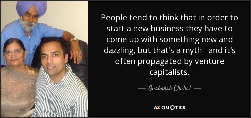 People tend to think that in order to start a new business they have to come up with something new and dazzling, but that's a myth - and it's often propagated by venture capitalists. - Gurbaksh Chahal