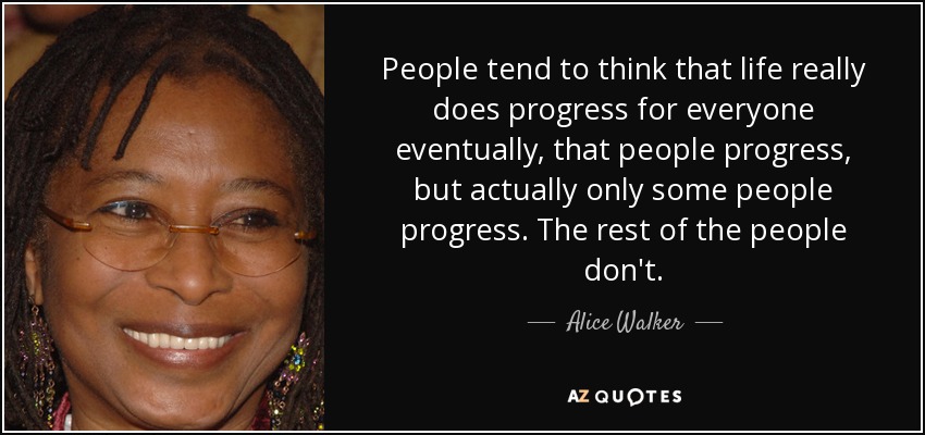 People tend to think that life really does progress for everyone eventually, that people progress, but actually only some people progress. The rest of the people don't. - Alice Walker