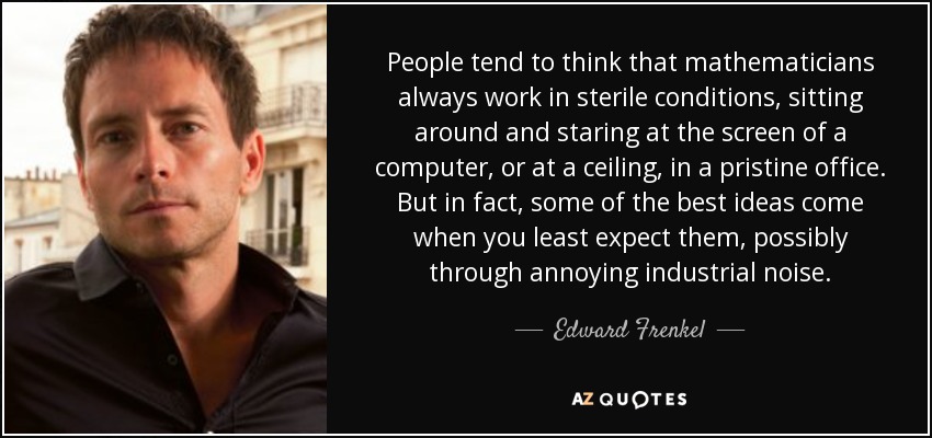 People tend to think that mathematicians always work in sterile conditions, sitting around and staring at the screen of a computer, or at a ceiling, in a pristine office. But in fact, some of the best ideas come when you least expect them, possibly through annoying industrial noise. - Edward Frenkel