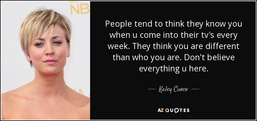 People tend to think they know you when u come into their tv's every week. They think you are different than who you are. Don't believe everything u here. - Kaley Cuoco