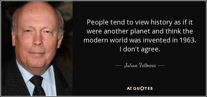 People tend to view history as if it were another planet and think the modern world was invented in 1963. I don't agree. - Julian Fellowes