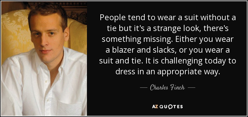 People tend to wear a suit without a tie but it's a strange look, there's something missing. Either you wear a blazer and slacks, or you wear a suit and tie. It is challenging today to dress in an appropriate way. - Charles Finch