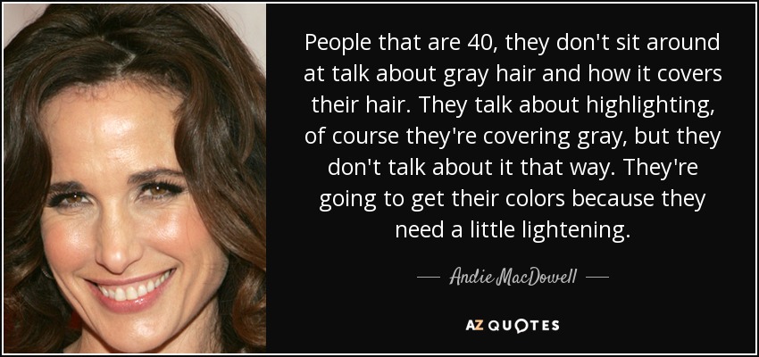 People that are 40, they don't sit around at talk about gray hair and how it covers their hair. They talk about highlighting, of course they're covering gray, but they don't talk about it that way. They're going to get their colors because they need a little lightening. - Andie MacDowell