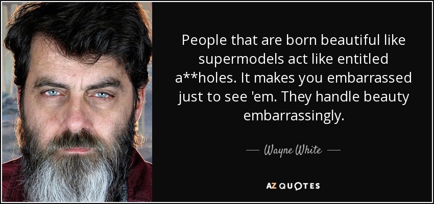 People that are born beautiful like supermodels act like entitled a**holes. It makes you embarrassed just to see 'em. They handle beauty embarrassingly. - Wayne White