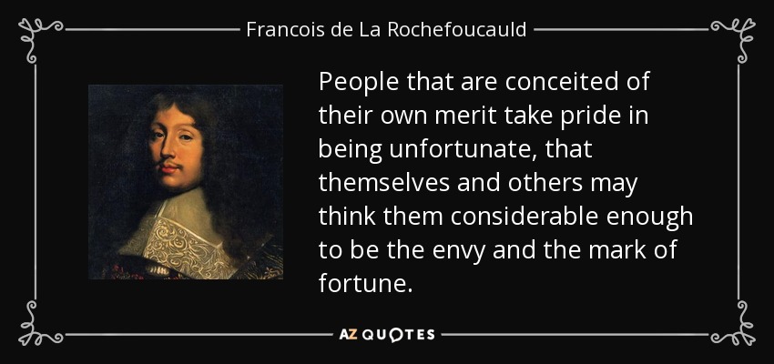 People that are conceited of their own merit take pride in being unfortunate, that themselves and others may think them considerable enough to be the envy and the mark of fortune. - Francois de La Rochefoucauld