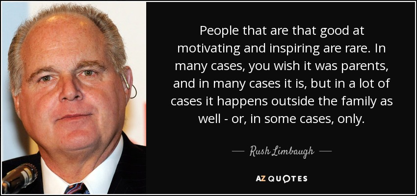 People that are that good at motivating and inspiring are rare. In many cases, you wish it was parents, and in many cases it is, but in a lot of cases it happens outside the family as well - or, in some cases, only. - Rush Limbaugh