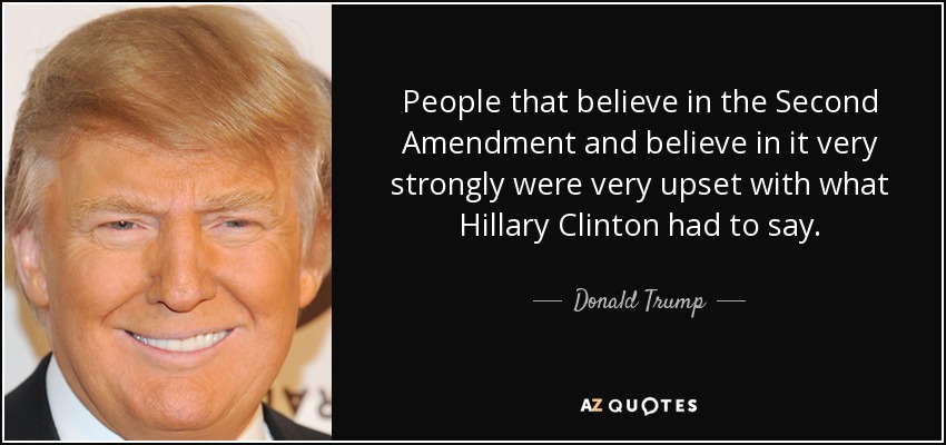 People that believe in the Second Amendment and believe in it very strongly were very upset with what Hillary Clinton had to say. - Donald Trump