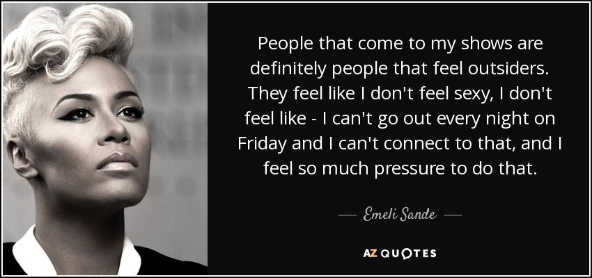People that come to my shows are definitely people that feel outsiders. They feel like I don't feel sexy, I don't feel like - I can't go out every night on Friday and I can't connect to that, and I feel so much pressure to do that. - Emeli Sande