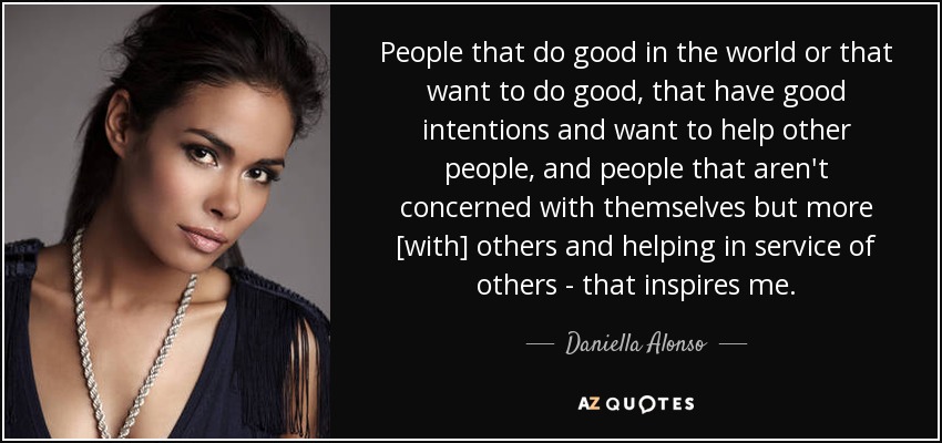 People that do good in the world or that want to do good, that have good intentions and want to help other people, and people that aren't concerned with themselves but more [with] others and helping in service of others - that inspires me. - Daniella Alonso