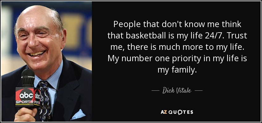 People that don't know me think that basketball is my life 24/7. Trust me, there is much more to my life. My number one priority in my life is my family. - Dick Vitale