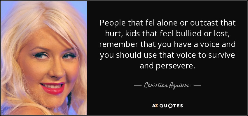 People that fel alone or outcast that hurt, kids that feel bullied or lost, remember that you have a voice and you should use that voice to survive and persevere. - Christina Aguilera
