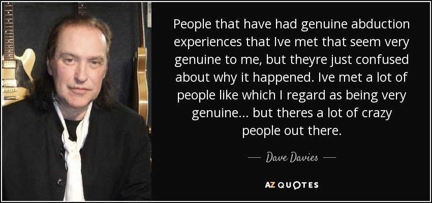 People that have had genuine abduction experiences that Ive met that seem very genuine to me, but theyre just confused about why it happened. Ive met a lot of people like which I regard as being very genuine... but theres a lot of crazy people out there. - Dave Davies