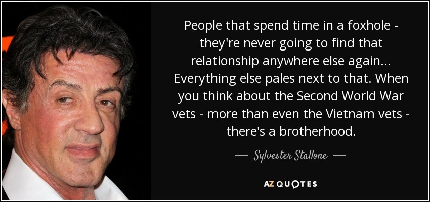 People that spend time in a foxhole - they're never going to find that relationship anywhere else again... Everything else pales next to that. When you think about the Second World War vets - more than even the Vietnam vets - there's a brotherhood. - Sylvester Stallone