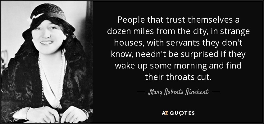 People that trust themselves a dozen miles from the city, in strange houses, with servants they don't know, needn't be surprised if they wake up some morning and find their throats cut. - Mary Roberts Rinehart