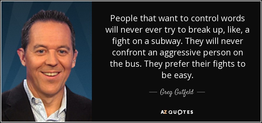 People that want to control words will never ever try to break up, like, a fight on a subway. They will never confront an aggressive person on the bus. They prefer their fights to be easy. - Greg Gutfeld