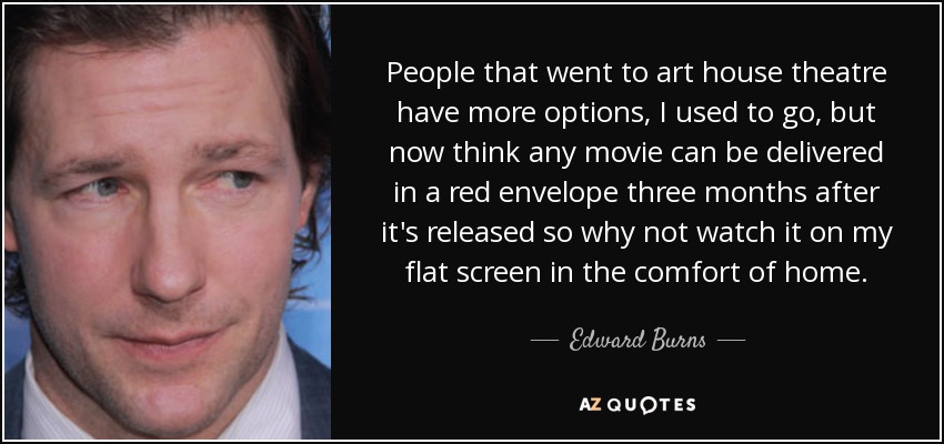 People that went to art house theatre have more options, I used to go, but now think any movie can be delivered in a red envelope three months after it's released so why not watch it on my flat screen in the comfort of home. - Edward Burns