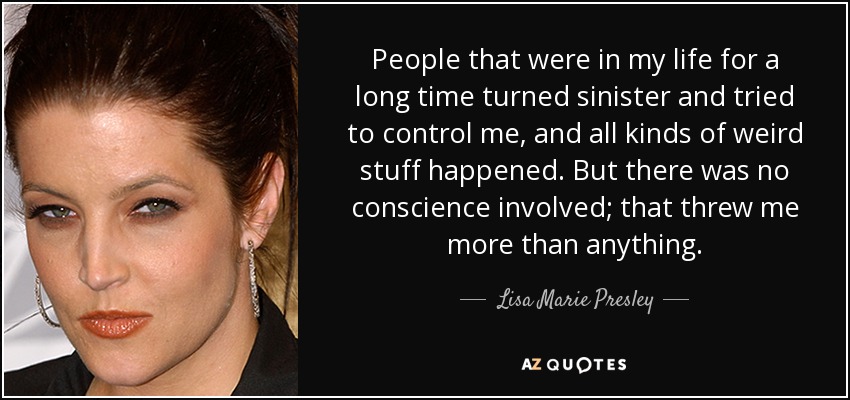 People that were in my life for a long time turned sinister and tried to control me, and all kinds of weird stuff happened. But there was no conscience involved; that threw me more than anything. - Lisa Marie Presley
