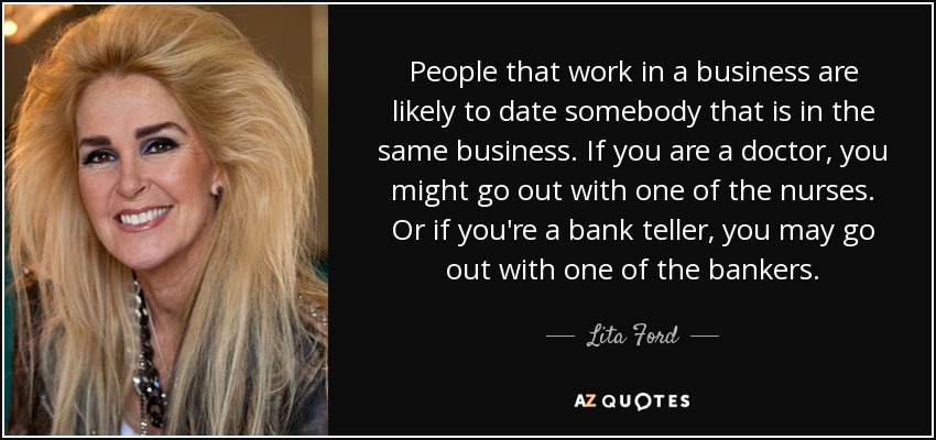 People that work in a business are likely to date somebody that is in the same business. If you are a doctor, you might go out with one of the nurses. Or if you're a bank teller, you may go out with one of the bankers. - Lita Ford