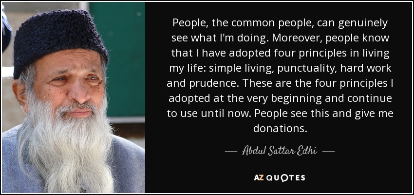 People, the common people, can genuinely see what I'm doing. Moreover, people know that I have adopted four principles in living my life: simple living, punctuality, hard work and prudence. These are the four principles I adopted at the very beginning and continue to use until now. People see this and give me donations. - Abdul Sattar Edhi