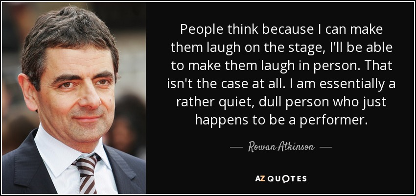 People think because I can make them laugh on the stage, I'll be able to make them laugh in person. That isn't the case at all. I am essentially a rather quiet, dull person who just happens to be a performer. - Rowan Atkinson