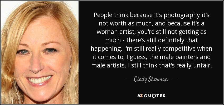 People think because it's photography it's not worth as much, and because it's a woman artist, you're still not getting as much - there's still definitely that happening. I'm still really competitive when it comes to, I guess, the male painters and male artists. I still think that's really unfair. - Cindy Sherman