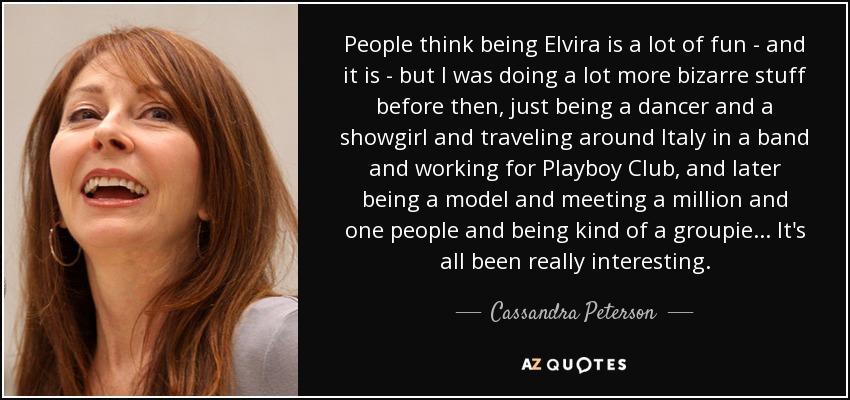 People think being Elvira is a lot of fun - and it is - but I was doing a lot more bizarre stuff before then, just being a dancer and a showgirl and traveling around Italy in a band and working for Playboy Club, and later being a model and meeting a million and one people and being kind of a groupie... It's all been really interesting. - Cassandra Peterson