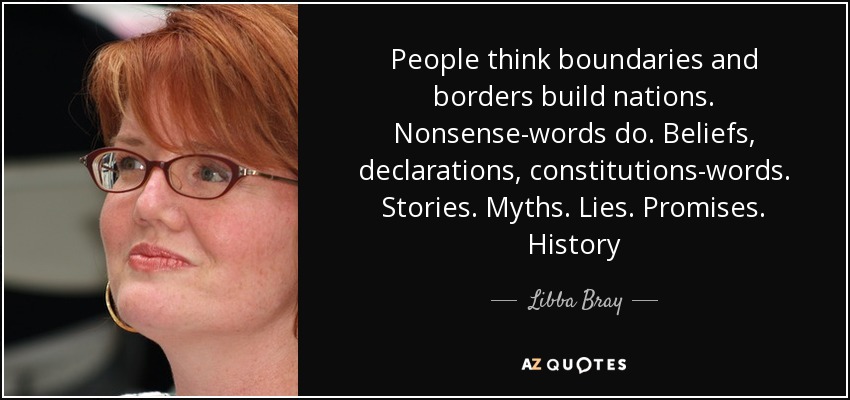 People think boundaries and borders build nations. Nonsense-words do. Beliefs, declarations, constitutions-words. Stories. Myths. Lies. Promises. History - Libba Bray