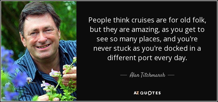 People think cruises are for old folk, but they are amazing, as you get to see so many places, and you're never stuck as you're docked in a different port every day. - Alan Titchmarsh