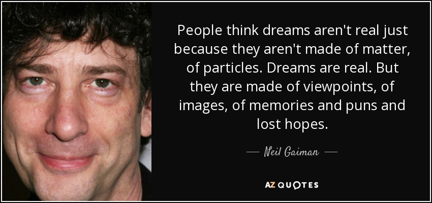 People think dreams aren't real just because they aren't made of matter, of particles. Dreams are real. But they are made of viewpoints, of images, of memories and puns and lost hopes. - Neil Gaiman
