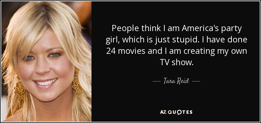 People think I am America's party girl, which is just stupid. I have done 24 movies and I am creating my own TV show. - Tara Reid