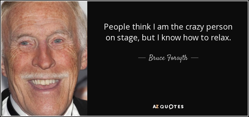 People think I am the crazy person on stage, but I know how to relax. - Bruce Forsyth