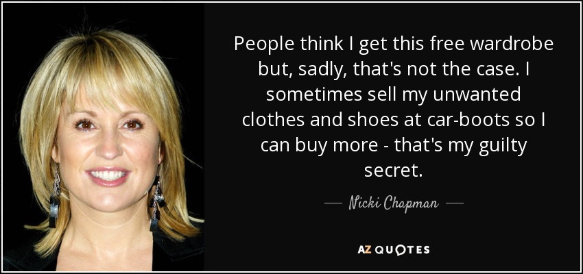 People think I get this free wardrobe but, sadly, that's not the case. I sometimes sell my unwanted clothes and shoes at car-boots so I can buy more - that's my guilty secret. - Nicki Chapman