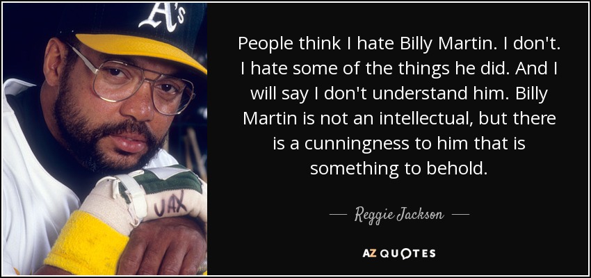 People think I hate Billy Martin. I don't. I hate some of the things he did. And I will say I don't understand him. Billy Martin is not an intellectual, but there is a cunningness to him that is something to behold. - Reggie Jackson