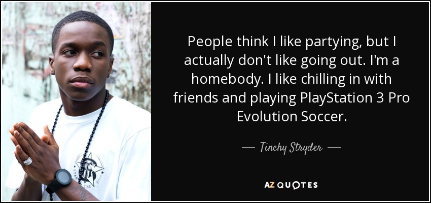 People think I like partying, but I actually don't like going out. I'm a homebody. I like chilling in with friends and playing PlayStation 3 Pro Evolution Soccer. - Tinchy Stryder