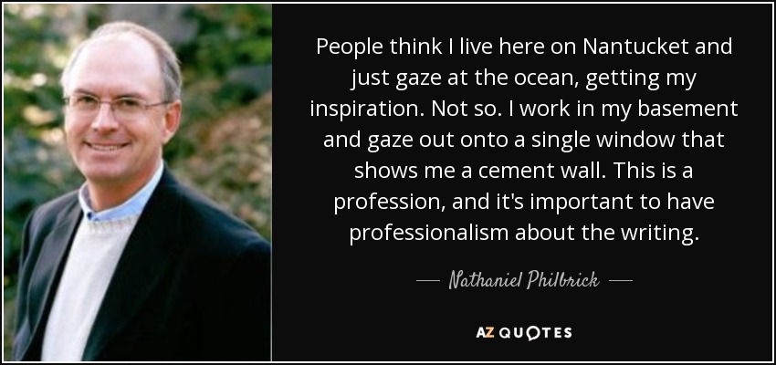 People think I live here on Nantucket and just gaze at the ocean, getting my inspiration. Not so. I work in my basement and gaze out onto a single window that shows me a cement wall. This is a profession, and it's important to have professionalism about the writing. - Nathaniel Philbrick