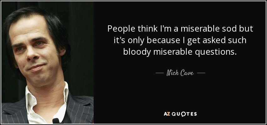 People think I'm a miserable sod but it's only because I get asked such bloody miserable questions. - Nick Cave