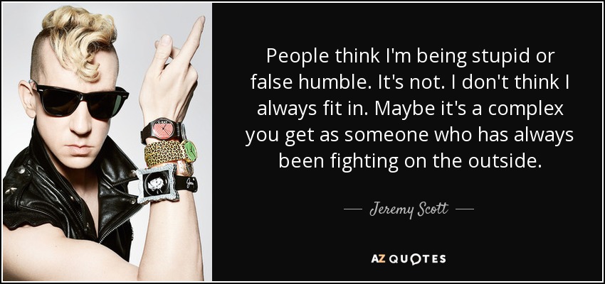 People think I'm being stupid or false humble. It's not. I don't think I always fit in. Maybe it's a complex you get as someone who has always been fighting on the outside. - Jeremy Scott