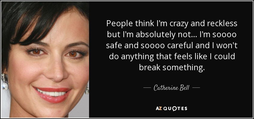 People think I'm crazy and reckless but I'm absolutely not... I'm soooo safe and soooo careful and I won't do anything that feels like I could break something. - Catherine Bell