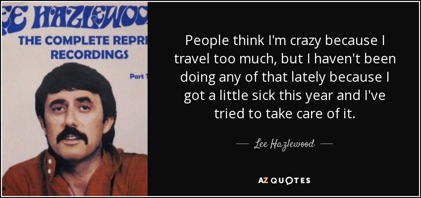 People think I'm crazy because I travel too much, but I haven't been doing any of that lately because I got a little sick this year and I've tried to take care of it. - Lee Hazlewood