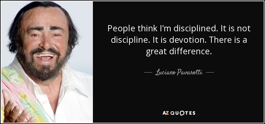 People think I'm disciplined. It is not discipline. It is devotion. There is a great difference. - Luciano Pavarotti