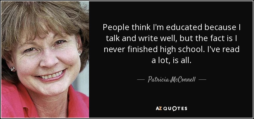 People think I'm educated because I talk and write well, but the fact is I never finished high school. I've read a lot, is all. - Patricia McConnell