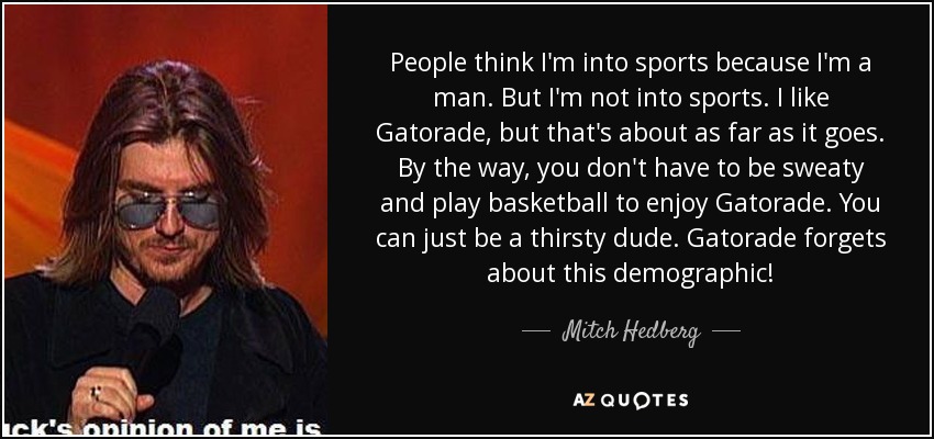 People think I'm into sports because I'm a man. But I'm not into sports. I like Gatorade, but that's about as far as it goes. By the way, you don't have to be sweaty and play basketball to enjoy Gatorade. You can just be a thirsty dude. Gatorade forgets about this demographic! - Mitch Hedberg