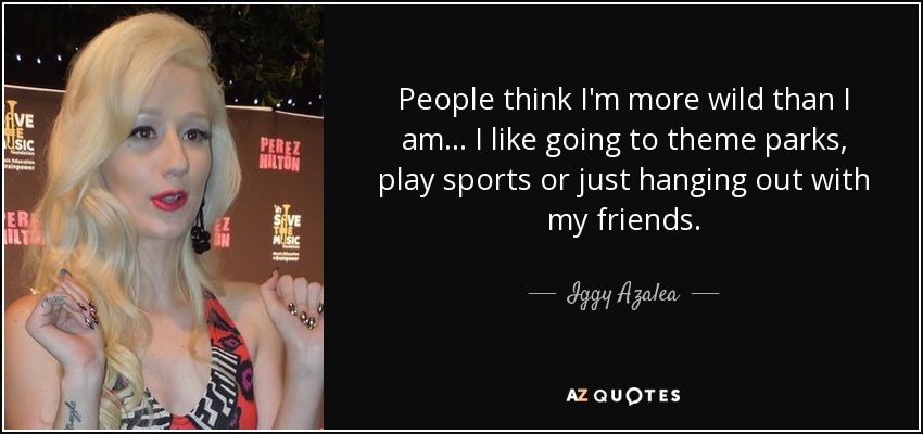 People think I'm more wild than I am... I like going to theme parks, play sports or just hanging out with my friends. - Iggy Azalea