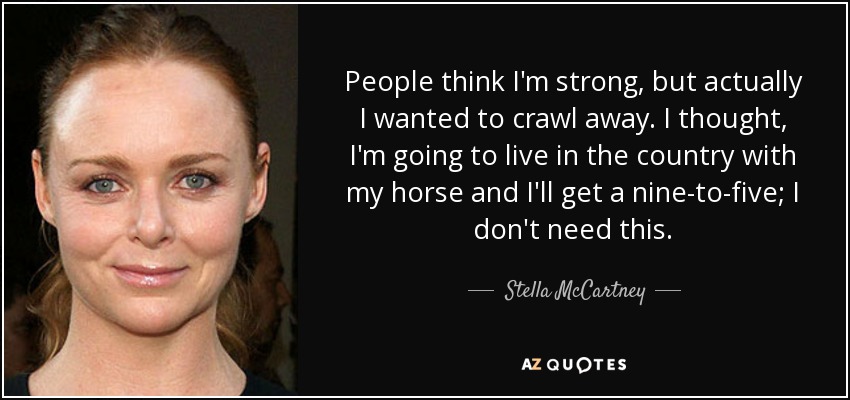 People think I'm strong, but actually I wanted to crawl away. I thought, I'm going to live in the country with my horse and I'll get a nine-to-five; I don't need this. - Stella McCartney